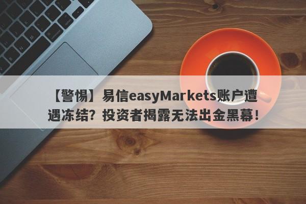 【警惕】易信easyMarkets账户遭遇冻结？投资者揭露无法出金黑幕！-第1张图片-要懂汇