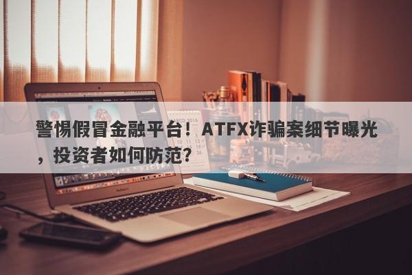 警惕假冒金融平台！ATFX诈骗案细节曝光，投资者如何防范？-第1张图片-要懂汇