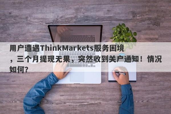 用户遭遇ThinkMarkets服务困境，三个月提现无果，突然收到关户通知！情况如何？-第1张图片-要懂汇