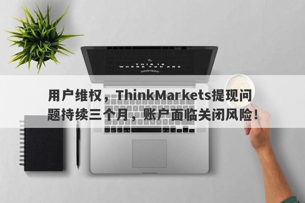 用户维权，ThinkMarkets提现问题持续三个月，账户面临关闭风险！-第1张图片-要懂汇