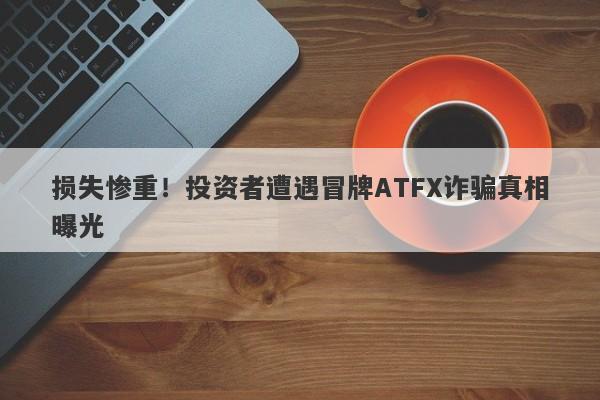 损失惨重！投资者遭遇冒牌ATFX诈骗真相曝光-第1张图片-要懂汇