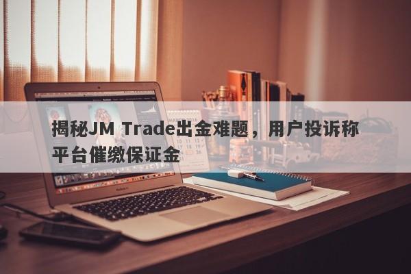 揭秘JM Trade出金难题，用户投诉称平台催缴保证金-第1张图片-要懂汇