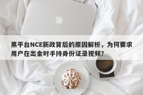 黑平台NCE新政背后的原因解析，为何要求用户在出金时手持身份证录视频？-第1张图片-要懂汇