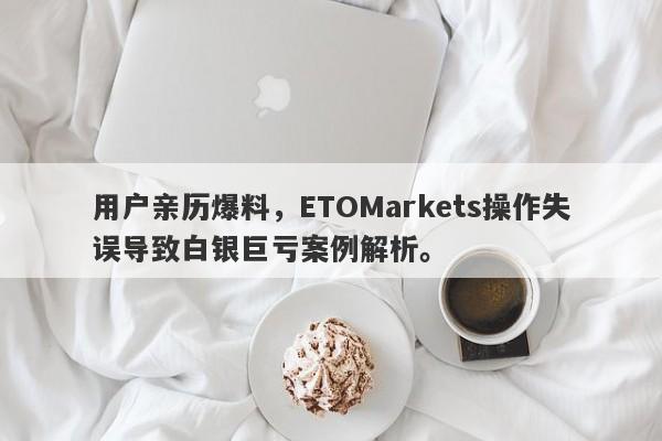 用户亲历爆料，ETOMarkets操作失误导致白银巨亏案例解析。-第1张图片-要懂汇