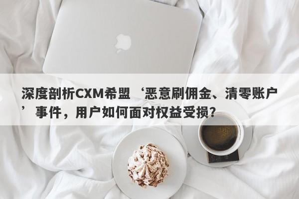 深度剖析CXM希盟‘恶意刷佣金、清零账户’事件，用户如何面对权益受损？-第1张图片-要懂汇