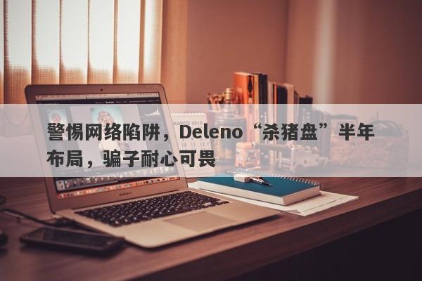 警惕网络陷阱，Deleno“杀猪盘”半年布局，骗子耐心可畏-第1张图片-要懂汇