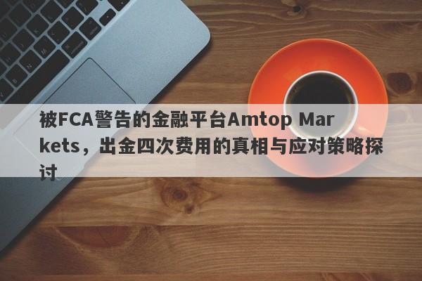 被FCA警告的金融平台Amtop Markets，出金四次费用的真相与应对策略探讨-第1张图片-要懂汇