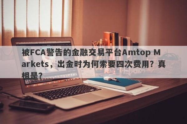 被FCA警告的金融交易平台Amtop Markets，出金时为何索要四次费用？真相是？-第1张图片-要懂汇