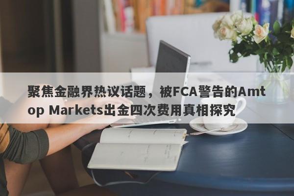 聚焦金融界热议话题，被FCA警告的Amtop Markets出金四次费用真相探究-第1张图片-要懂汇