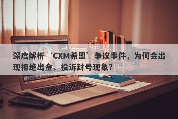 深度解析‘CXM希盟’争议事件，为何会出现拒绝出金、投诉封号现象？-第1张图片-要懂汇