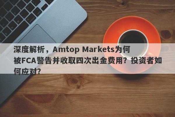 深度解析，Amtop Markets为何被FCA警告并收取四次出金费用？投资者如何应对？-第1张图片-要懂汇