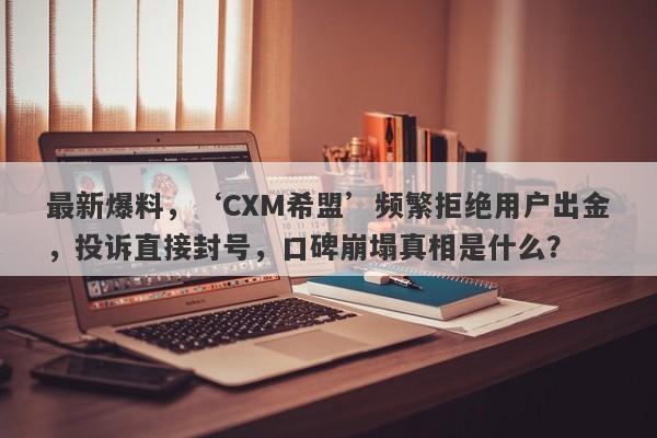 最新爆料，‘CXM希盟’频繁拒绝用户出金，投诉直接封号，口碑崩塌真相是什么？-第1张图片-要懂汇