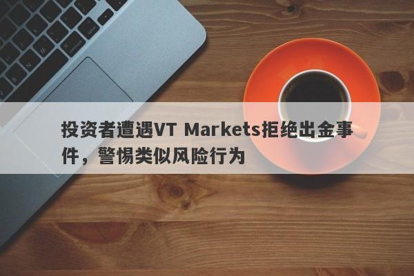 投资者遭遇VT Markets拒绝出金事件，警惕类似风险行为-第1张图片-要懂汇