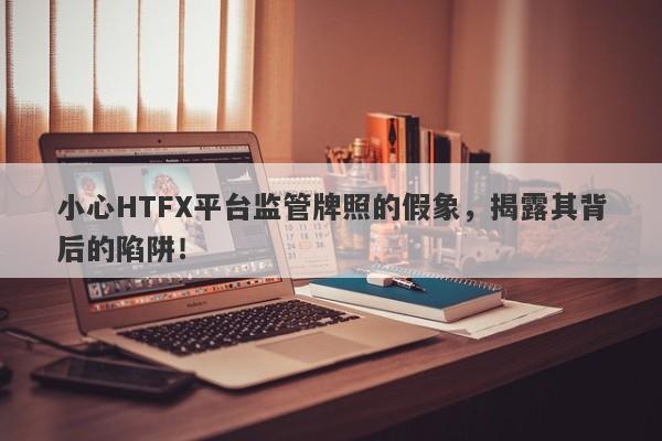 小心HTFX平台监管牌照的假象，揭露其背后的陷阱！-第1张图片-要懂汇