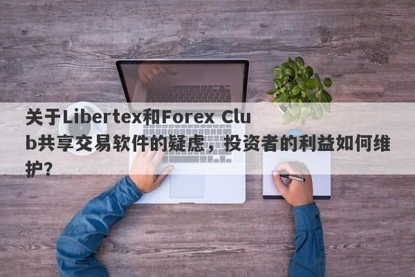 关于Libertex和Forex Club共享交易软件的疑虑，投资者的利益如何维护？-第1张图片-要懂汇