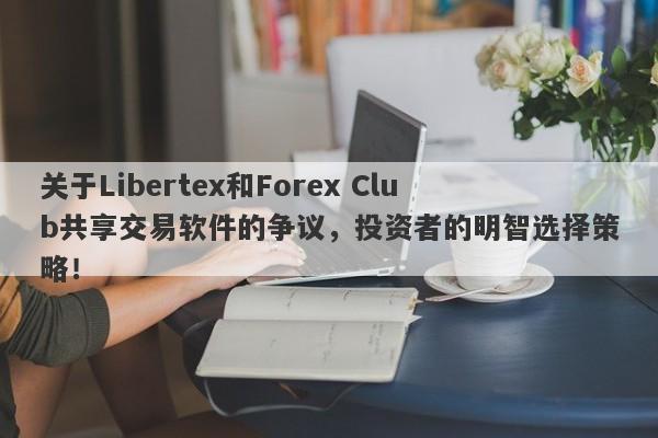 关于Libertex和Forex Club共享交易软件的争议，投资者的明智选择策略！-第1张图片-要懂汇