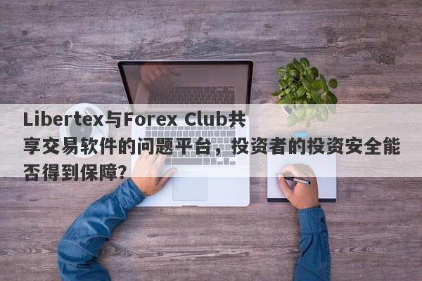 Libertex与Forex Club共享交易软件的问题平台，投资者的投资安全能否得到保障？-第1张图片-要懂汇