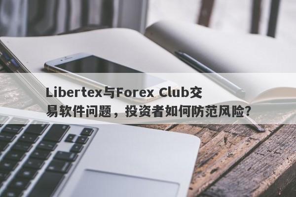 Libertex与Forex Club交易软件问题，投资者如何防范风险？-第1张图片-要懂汇