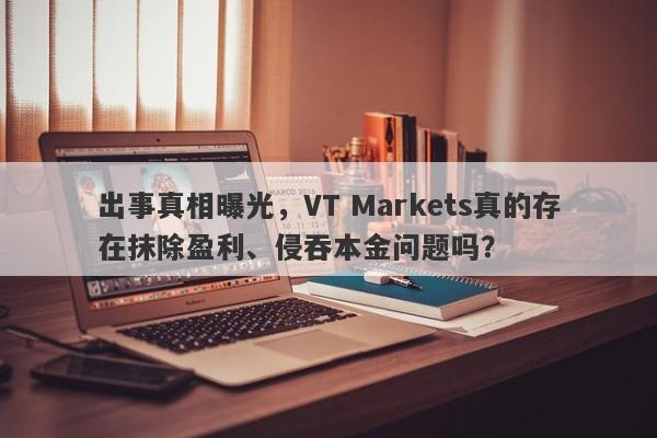 出事真相曝光，VT Markets真的存在抹除盈利、侵吞本金问题吗？-第1张图片-要懂汇