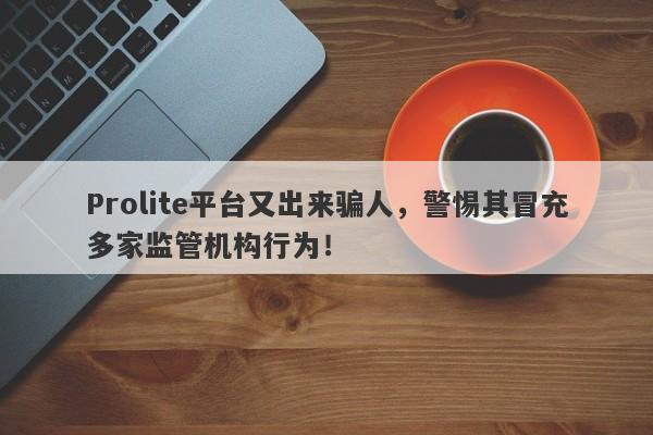 Prolite平台又出来骗人，警惕其冒充多家监管机构行为！-第1张图片-要懂汇