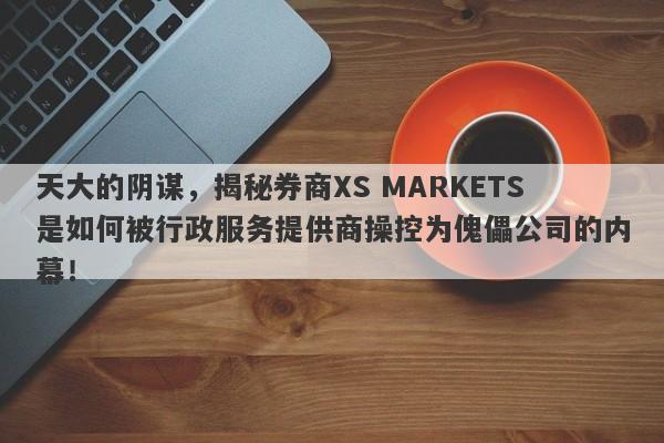 天大的阴谋，揭秘券商XS MARKETS是如何被行政服务提供商操控为傀儡公司的内幕！-第1张图片-要懂汇