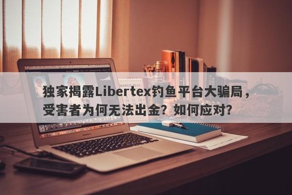 独家揭露Libertex钓鱼平台大骗局，受害者为何无法出金？如何应对？-第1张图片-要懂汇