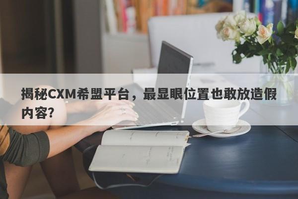 揭秘CXM希盟平台，最显眼位置也敢放造假内容？-第1张图片-要懂汇