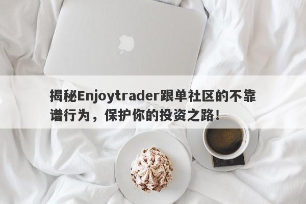 揭秘Enjoytrader跟单社区的不靠谱行为，保护你的投资之路！-第1张图片-要懂汇