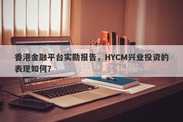 香港金融平台实勘报告，HYCM兴业投资的表现如何？-第1张图片-要懂汇