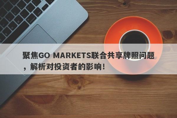 聚焦GO MARKETS联合共享牌照问题，解析对投资者的影响！-第1张图片-要懂汇