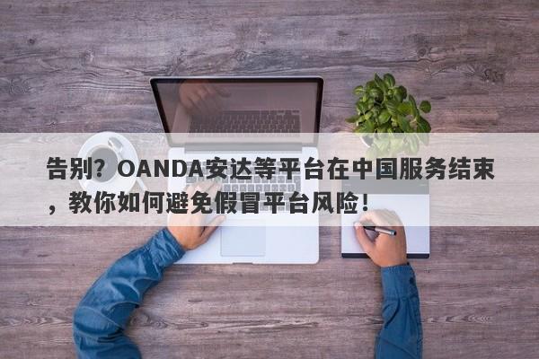 告别？OANDA安达等平台在中国服务结束，教你如何避免假冒平台风险！-第1张图片-要懂汇