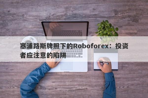 塞浦路斯牌照下的Roboforex：投资者应注意的陷阱-第1张图片-要懂汇