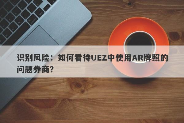 识别风险：如何看待UEZ中使用AR牌照的问题券商？-第1张图片-要懂汇