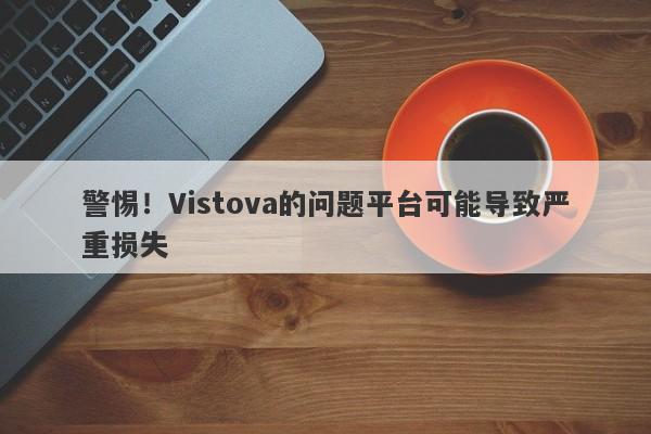 警惕！Vistova的问题平台可能导致严重损失-第1张图片-要懂汇