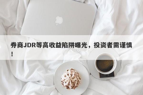 券商JDR等高收益陷阱曝光，投资者需谨慎！-第1张图片-要懂汇