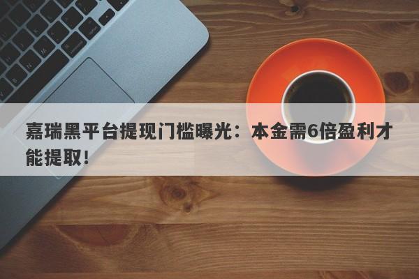 嘉瑞黑平台提现门槛曝光：本金需6倍盈利才能提取！-第1张图片-要懂汇