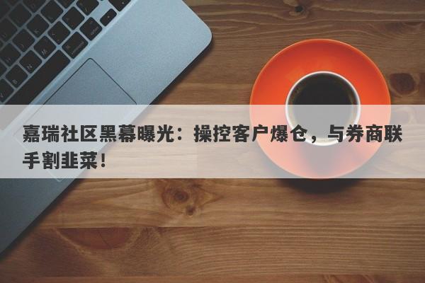 嘉瑞社区黑幕曝光：操控客户爆仓，与券商联手割韭菜！-第1张图片-要懂汇