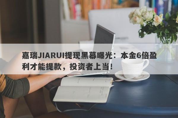 嘉瑞JIARUI提现黑幕曝光：本金6倍盈利才能提款，投资者上当！-第1张图片-要懂汇