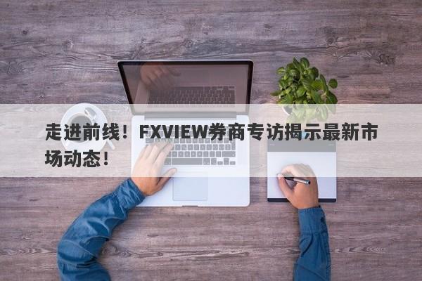 走进前线！FXVIEW券商专访揭示最新市场动态！-第1张图片-要懂汇