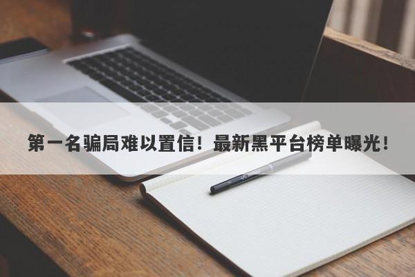 第一名骗局难以置信！最新黑平台榜单曝光！-第1张图片-要懂汇