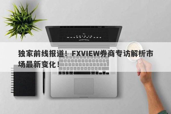 独家前线报道！FXVIEW券商专访解析市场最新变化！-第1张图片-要懂汇