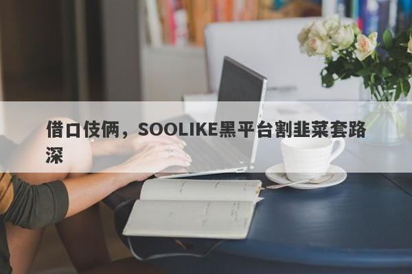 借口伎俩，SOOLIKE黑平台割韭菜套路深-第1张图片-要懂汇