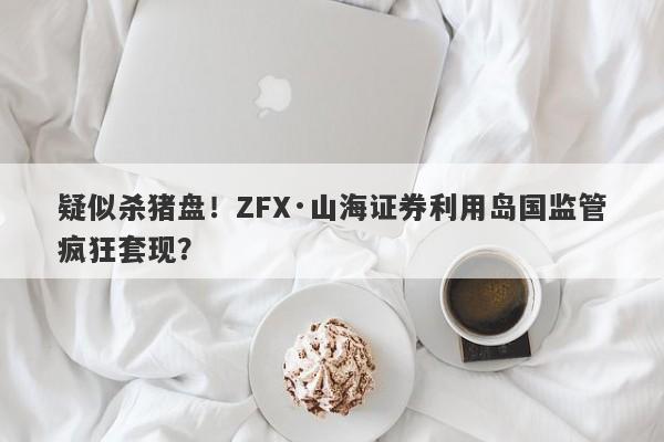 疑似杀猪盘！ZFX·山海证券利用岛国监管疯狂套现？-第1张图片-要懂汇