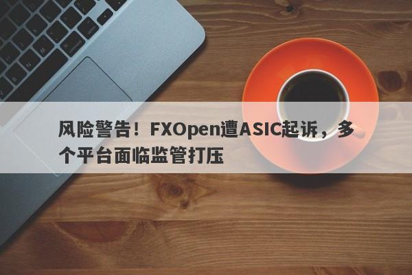 风险警告！FXOpen遭ASIC起诉，多个平台面临监管打压-第1张图片-要懂汇