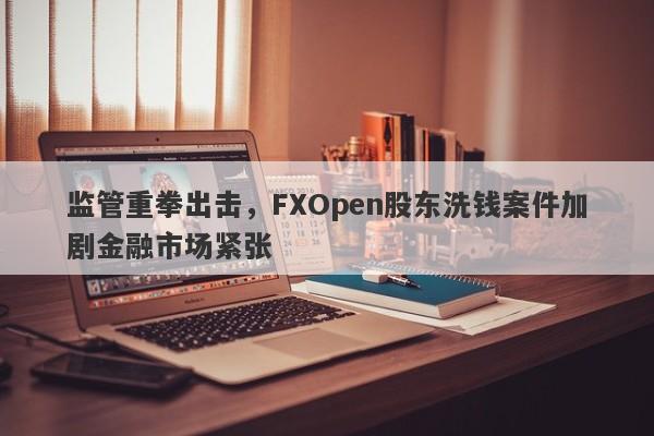 监管重拳出击，FXOpen股东洗钱案件加剧金融市场紧张-第1张图片-要懂汇