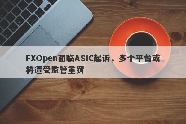 FXOpen面临ASIC起诉，多个平台或将遭受监管重罚-第1张图片-要懂汇