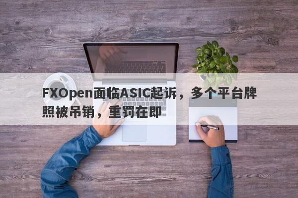 FXOpen面临ASIC起诉，多个平台牌照被吊销，重罚在即-第1张图片-要懂汇