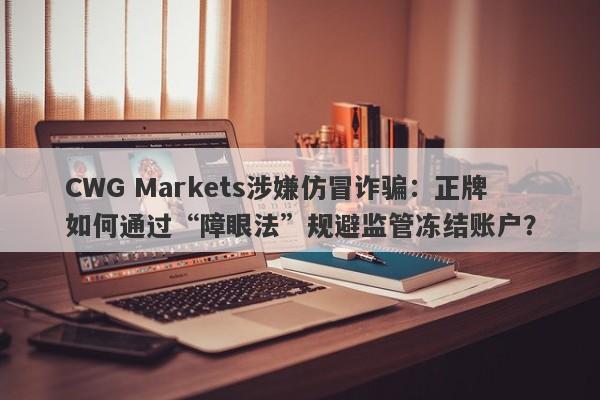 CWG Markets涉嫌仿冒诈骗：正牌如何通过“障眼法”规避监管冻结账户？-第1张图片-要懂汇