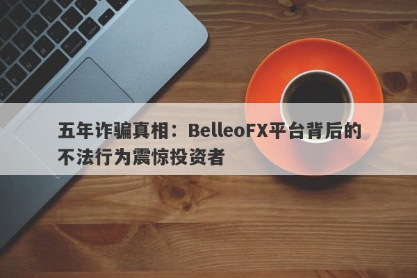 五年诈骗真相：BelleoFX平台背后的不法行为震惊投资者-第1张图片-要懂汇