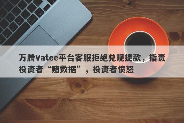 万腾Vatee平台客服拒绝兑现提款，指责投资者“赌数据”，投资者愤怒-第1张图片-要懂汇